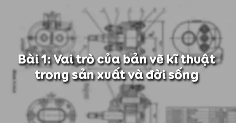 Bài 1. VAI TRÒ CỦA BẢN VẼ KĨ THUẬT TRONG SẢN XUẤT VÀ ĐỜI SỐNG