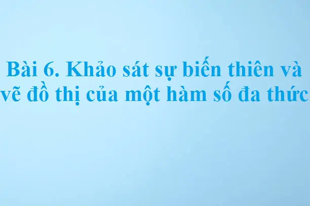 Bài 6. Khảo sát sự biến thiên và vẽ đồ thị của một hàm số đa thức