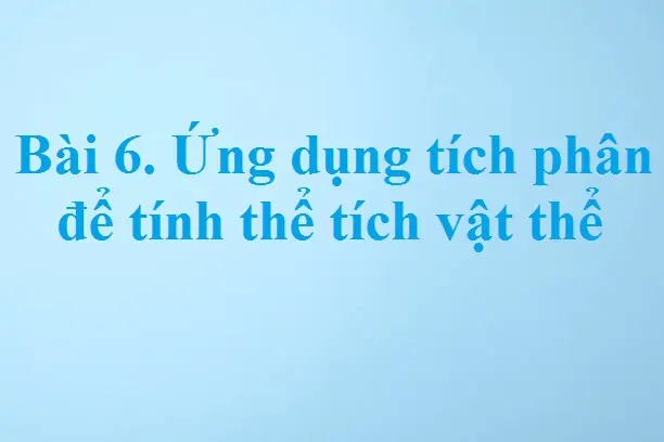 Bài 6. Ứng dụng tích phân để tính thể tích vật thể