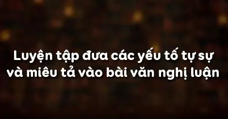 LUYỆN TẬP ĐƯA CÁC YẾU TỐ TỰ SỰ VÀ MIÊU TẢ VÀO BÀI VĂN NGHỊ LUẬN